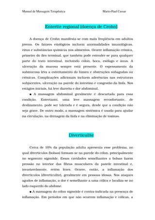 Manual de Massagem Terapêutica                          Mario-Paul Cassar




               Enterite regional (doença de Crohn)

     A doença de Crohn manifesta-se com mais freqüência em adultos
jovens. Os fatores etiológicos incluem anormalidades imunológicas,
vírus e substâncias químicas nos alimentos. Ocorre inflamação crônica,
primeiro do íleo terminal, que também pode estender-se para qualquer
parte do trato intestinal, incluindo cólon, boca, esôfago e ânus. A
ulceração da mucosa sempre está presente. O espessamento da
submucosa leva a estreitamento do lúmen e obstruções subagudas ou
crônicas. Complicações adicionais incluem aderências nas estruturas
subjacentes, ulceração na parede do intestino e congestão da linfa. Nos
estágios iniciais, há leve diarréia e dor abdominal.
        A massagem abdominal geralmente é descartada para essa
condição.    Entretanto,    uma      leve   massagem    reconfortante,      de
deslizamento, pode ser tolerada e é segura, desde que a condição não
seja grave. De outro modo, a massagem sistêmica é usada para ajudar
na circulação, na drenagem da linfa e na eliminação de toxinas.




                                 Diverticulite

     Cerca de 10% da população adulta apresenta esse problema, no
qual divertículos (bolsas) formam-se na parede do cólon, principalmente
no segmento sigmóide. Essas cavidades semelhantes a bolsas fazem
pressão no interior das fibras musculares da parede intestinal e,
invariavelmente,   retêm    fezes.   Ocorre,   então,   a   inflamação      dos
divertículos (diverticulite), geralmente em pessoas idosas. Nos ataques
agudos de inflamação, a dor é semelhante a uma cólica e localiza-se no
lado esquerdo do abdome.
       A massagem do cólon sigmóide é contra-indicada na presença de
inflamação. Em períodos em que não ocorrem inflamação e cólicas, a
 