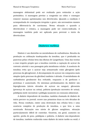 Manual de Massagem Terapêutica                               Mario-Paul Cassar

massagem abdominal pode ser realizada para estimular a ação
peristáltica. A massagem previne a congestão no cólon e consegue
remover massas aprisionadas nos divertículos. Quando a condição é
acompanhada de constipação irregular e grave, são necessários exames
para    diferenciá-la   de     carcinoma.     Nessa    situação    e    quando   a
diverticulose é crônica, a massagem pode ser contra-indicada. A
massagem também pode ser aplicada para prevenir o início da
diverticulose.




                                Diabetes mellitus

       Diabete é um distúrbio no metabolismo de carboidratos. Resulta da
produção ou utilização inadequadas da insulina, que é produzida no
pancreas pelas células beta das ilhotas de Langerhans. Uma das teorias
a esse respeito propõe que a insulina controla a captação de açúcar da
corrente arterial e sua passagem pela membrana celular. A ausência de
insulina evita que o açúcar seja armazenado como glicogênio (pelo
processo da glicogênese). A decomposição do açúcar em compostos mais
simples (pelo processo da glicólise) também é afetada. O metabolismo de
carboidratos geralmente fica reduzido, enquanto o de gorduras e
proteínas é aumentado. Os sintomas predominantes da diabete são
hiperglicemia    (níveis     elevados   de   açúcar    no    sangue),    glicosúria
(presença de açúcar na urina), poliúria (produção excessiva de urina),
polidipsia (sede excessiva) e polifagia (aumento no consumo alimentar).
       A diabete dependente de insulina, também chamada de diabete de
início precoce ou juvenil, ocorre nas primeiras duas ou três décadas de
vida. Nessa condição, existe uma destruição das células beta e uma
ausência completa de produção de insulina, o que leva a uma
acentuada     flutuação      nos   níveis    de   glicose   sangüínea,    situação
particularmente difícil de controlar. Ocorrem, em geral, aumento no
apetite, perda de peso, polidipsia e poliúria. A diabete não-dependente
de insulina, também conhecida como diabete de início tardio ou senil, é
 
