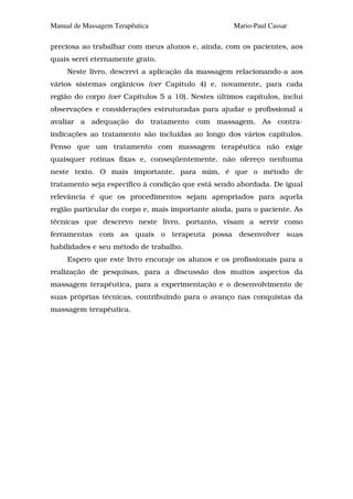 Manual de Massagem Terapêutica                      Mario-Paul Cassar

preciosa ao trabalhar com meus alunos e, ainda, com os pacientes, aos
quais serei eternamente grato.
     Neste livro, descrevi a aplicação da massagem relacionando-a aos
vários sistemas orgânicos (ver Capítulo 4) e, novamente, para cada
região do corpo (ver Capítulos 5 a 10). Nestes últimos capítulos, incluí
observações e considerações estruturadas para ajudar o profissional a
avaliar a adequação do tratamento com massagem. As contra-
indicações ao tratamento são incluídas ao longo dos vários capítulos.
Penso que um tratamento com massagem terapêutica não exige
quaisquer rotinas fixas e, conseqüentemente, não ofereço nenhuma
neste texto. O mais importante, para mim, é que o método de
tratamento seja específico à condição que está sendo abordada. De igual
relevância é que os procedimentos sejam apropriados para aquela
região particular do corpo e, mais importante ainda, para o paciente. As
técnicas que descrevo neste livro, portanto, visam a servir como
ferramentas com as quais o terapeuta possa desenvolver suas
habilidades e seu método de trabalho.
     Espero que este livro encoraje os alunos e os profissionais para a
realização de pesquisas, para a discussão dos muitos aspectos da
massagem terapêutica, para a experimentação e o desenvolvimento de
suas próprias técnicas, contribuindo para o avanço nas conquistas da
massagem terapêutica.
 