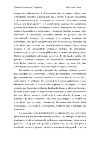 Manual de Massagem Terapêutica                        Mario-Paul Cassar

osteoartrite relaciona-se à degeneração da carruagem hialina nas
articulações sinoviais. A inflamação em si mesma é apenas secundária
à degeneração articular. Na osteoartrite primária, não existem causas
óbvias; um fator provável é o metabolismo anormal de condrócitos
(células formadoras de cartilagem). Fatores hereditários são comuns,
embora desequilíbrios nutricionais e químicos também possam estar
envolvidos. A osteoartrite secundária resulta de qualquer tipo de
anormalidade articular. Um exemplo é o estresse mecânico da
articulação, que pode ser provocado por alterações na mecânica da
articulação (por exemplo, por desalinhamentos ósseos). Outra causa
comum     é   um   desequilíbrio   estrutural   distante   da   articulação.
Problemas no pé, por exemplo, podem levar à osteoartrite dos quadris.
Outros desequilíbrios estruturais decorrem de obesidade, padrões de
postura, atividade esportiva ou ocupacional. Anormalidades nas
articulações também podem ocorrer por danos na superfície das
articulações, por exemplo, se a articulação foi sujeita a traumas.
     Em condições normais, o desgaste da cartilagem hialina é reposto
pela atividade dos condrócitos. O início da osteoartrite é determinado
por alterações na composição química da matriz, que se torna mole e
sofre danos. A atividade dos candrócitos é então prejudicada e não
consegue lidar com o dano e com a perda da cartilagem, e o osso
exposto, por baixo da cartilagem danificada, torna-se cheio de fissuras.
O fluido sinovial entra na superfície óssea rachada e forma cistos dentro
do osso. Ocorre então a proliferação e mineralização do osso, com
formação de abas e osteófitos em torno das margens ou bordas da
articulação (por exemplo, nódulos de Heberden nos dedos). Essa
degeneração, associada à : osteoartrite, contribui para a limitação do
movimento.
     A osteoartrite afeta principalmente as articulações que sustentam
peso, como joelhos, quadris e coluna vertebral. Um exemplo de estresse
mecânico é o da articulação do joelho que, supostamente, suporta um
peso de 1,75 kg por cm2 quando a pessoa está em pé; esse peso é
duplicado quando a pessoa caminha e quadruplicado quando corre. A
 