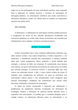 Manual de Massagem Terapêutica                     Mario-Paul Cassar

segue-se ao uso prolongado de uma articulação artrítica, mas responde
bem à aplicação de toalhas quentes e técnicas de massagem de
drenagem linfática. As articulações artríticas são muito suscetíveis a
alterações climáticas; assim, em climas frios ou úmidos as compressas
quentes são muito úteis.


     Dor referida


     A disfunção e a inflamação da articulação artrítica podem provocar
o surgimento de áreas de dor referida, geralmente localizadas nas
estruturas próximas ao tecido mole. Essas ocorrências são tratadas por
deslizamento com o polegar e técnicas neuromusculares.


                            Artrite reumatóide

     Artrite reumatóide (AR) é uma condição inflamatória sistêmica que
afeta muitos tecidos, com maior freqüência o tecido conjuntivo e, em
particular, a membrana sinovial das articulações. A doença também
afeta pele, vasos sangüíneos, olhos, pulmões e tecido linfóide (por
exemplo, a doença de Still, em crianças). É considerada uma doença
auto-imune, na qual o mecanismo de proteção do corpo ataca os tecidos
que deveria proteger. O processo envolve o anticorpo IgM, que luta
contra um anticorpo menor, o IgC, e ataca vários tecidos do corpo. É
também uma complicação da infecção, na qual as proteínas nas
articulações sofrem danos e são interpretadas como antígenos pelo
sistema imunológico. Antígenos são substâncias que atuam como
bactérias, induzindo a formação de anticorpos.
     O início da artrite reumatóide é marcado por inflamação e
proliferação da membrana sinovial, resultando em destruição da
cartilagem hialina e formação de pannus (tecido fibroso) entre a
superfície das articulações. À medida que a condição progride para o
estágio crônico, as aderências fibrosas entre as articulações e as
 