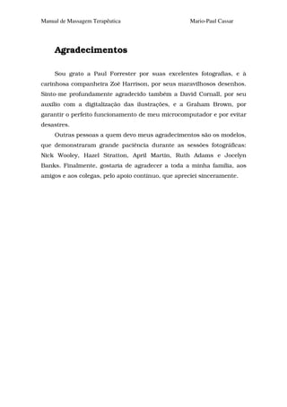 Manual de Massagem Terapêutica                      Mario-Paul Cassar




     Agradecimentos

     Sou grato a Paul Forrester por suas excelentes fotografias, e à
carinhosa companheira Zoê Harrison, por seus maravilhosos desenhos.
Sinto-me profundamente agradecido também a David Cornall, por seu
auxílio com a digitalização das ilustrações, e a Graham Brown, por
garantir o perfeito funcionamento de meu microcomputador e por evitar
desastres.
     Outras pessoas a quem devo meus agradecimentos são os modelos,
que demonstraram grande paciência durante as sessões fotográficas:
Nick Wooley, Hazel Stratton, April Martin, Ruth Adams e Jocelyn
Banks. Finalmente, gostaria de agradecer a toda a minha família, aos
amigos e aos colegas, pelo apoio contínuo, que apreciei sinceramente.
 