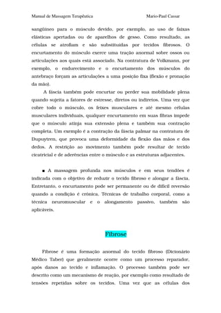 Manual de Massagem Terapêutica                         Mario-Paul Cassar

sangüíneo para o músculo devido, por exemplo, ao uso de faixas
elásticas apertadas ou de aparelhos de gesso. Como resultado, as
células se atrofiam e são substituídas por tecidos fibrosos. O
encurtamento do músculo exerce uma tração anormal sobre ossos ou
articulações aos quais está associado. Na contratura de Volkmann, por
exemplo, o endurecimento e o encurtamento dos músculos do
antebraço forçam as articulações a uma posição fixa (flexão e pronação
da mão).
     A fáscia também pode encurtar ou perder sua mobilidade plena
quando sujeita a fatores de estresse, diretos ou indiretos. Uma vez que
cobre todo o músculo, os feixes musculares e até mesmo células
musculares individuais, qualquer encurtamento em suas fibras impede
que o músculo atinja sua extensão plena e também sua contração
completa. Um exemplo é a contração da fáscia palmar na contratura de
Dupuytren, que provoca uma deformidade da flexão das mãos e dos
dedos. A restrição ao movimento também pode resultar de tecido
cicatricial e de aderências entre o músculo e as estruturas adjacentes.


          A massagem profunda nos músculos e em seus tendões é
indicada com o objetivo de reduzir o tecido fibroso e alongar a fáscia.
Entretanto, o encurtamento pode ser permanente ou de difícil reversão
quando a condição é crônica. Técnicas de trabalho corporal, como a
técnica    neuromuscular    e    o   alongamento   passivo,   também       são
aplicáveis.




                                     Fibrose

     Fibrose é uma formação anormal do tecido fibroso (Dicionário
Médico Taber) que geralmente ocorre como um processo reparador,
após danos ao tecido e inflamação. O processo também pode ser
descrito como um mecanismo de reação, por exemplo como resultado de
tensões repetidas sobre os tecidos. Uma vez que as células dos
 