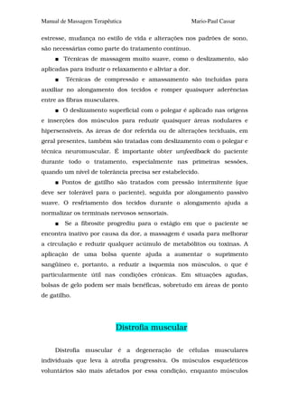 Manual de Massagem Terapêutica                          Mario-Paul Cassar

estresse, mudança no estilo de vida e alterações nos padrões de sono,
são necessárias como parte do tratamento contínuo.
        Técnicas de massagem muito suave, como o deslizamento, são
aplicadas para induzir o relaxamento e aliviar a dor.
         Técnicas de compressão e amassamento são incluídas para
auxiliar no alongamento dos tecidos e romper quaisquer aderências
entre as fibras musculares.
        O deslizamento superficial com o polegar é aplicado nas origens
e inserções dos músculos para reduzir quaisquer áreas nodulares e
hipersensíveis. As áreas de dor referida ou de alterações teciduais, em
geral presentes, também são tratadas com deslizamento com o polegar e
técnica neuromuscular. É importante obter umfeedback do paciente
durante todo o tratamento, especialmente nas primeiras sessões,
quando um nível de tolerância precisa ser estabelecido.
       Pontos de gatilho são tratados com pressão intermitente (que
deve ser tolerável para o paciente), seguida por alongamento passivo
suave. O resfriamento dos tecidos durante o alongamento ajuda a
normalizar os terminais nervosos sensoriais.
        Se a fibrosite progrediu para o estágio em que o paciente se
encontra inativo por causa da dor, a massagem é usada para melhorar
a circulação e reduzir qualquer acúmulo de metabólitos ou toxinas. A
aplicação de uma bolsa quente ajuda a aumentar o suprimento
sangüíneo e, portanto, a reduzir a isquemia nos músculos, o que é
particularmente útil nas condições crônicas. Em situações agudas,
bolsas de gelo podem ser mais benéficas, sobretudo em áreas de ponto
de gatilho.




                           Distrofia muscular

     Distrofia muscular é a degeneração de células musculares
individuais que leva à atrofia progressiva. Os músculos esqueléticos
voluntários são mais afetados por essa condição, enquanto músculos
 