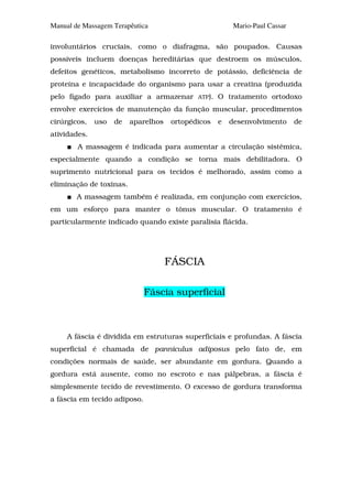 Manual de Massagem Terapêutica                           Mario-Paul Cassar

involuntários cruciais, como o diafragma, são poupados. Causas
possíveis incluem doenças hereditárias que destroem os músculos,
defeitos genéticos, metabolismo incorreto de potássio, deficiência de
proteína e incapacidade do organismo para usar a creatina (produzida
pelo fígado para auxiliar a armazenar       ATP).   O tratamento ortodoxo
envolve exercícios de manutenção da função muscular, procedimentos
cirúrgicos,   uso   de   aparelhos   ortopédicos    e   desenvolvimento      de
atividades.
        A massagem é indicada para aumentar a circulação sistêmica,
especialmente quando a condição se torna mais debilitadora. O
suprimento nutricional para os tecidos é melhorado, assim como a
eliminação de toxinas.
        A massagem também é realizada, em conjunção com exercícios,
em um esforço para manter o tônus muscular. O tratamento é
particularmente indicado quando existe paralisia flácida.




                                     FÁSCIA

                              Fáscia superficial



     A fáscia é dividida em estruturas superficiais e profundas. A fáscia
superficial é chamada de panniculus adiposus pelo fato de, em
condições normais de saúde, ser abundante em gordura. Quando a
gordura está ausente, como no escroto e nas pálpebras, a fáscia é
simplesmente tecido de revestimento. O excesso de gordura transforma
a fáscia em tecido adiposo.
 