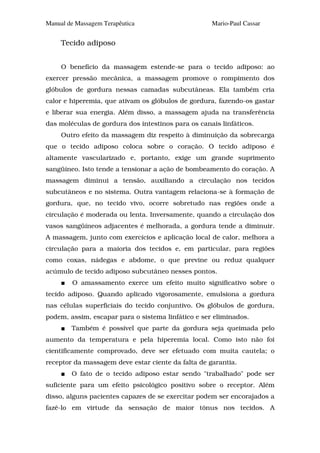 Manual de Massagem Terapêutica                      Mario-Paul Cassar


     Tecido adiposo


     O benefício da massagem estende-se para o tecido adiposo: ao
exercer pressão mecânica, a massagem promove o rompimento dos
glóbulos de gordura nessas camadas subcutâneas. Ela também cria
calor e hiperemia, que ativam os glóbulos de gordura, fazendo-os gastar
e liberar sua energia. Além disso, a massagem ajuda na transferência
das moléculas de gordura dos intestinos para os canais linfáticos.
     Outro efeito da massagem diz respeito à diminuição da sobrecarga
que o tecido adiposo coloca sobre o coração. O tecido adiposo é
altamente vascularizado e, portanto, exige um grande suprimento
sangüíneo. Isto tende a tensionar a ação de bombeamento do coração. A
massagem diminui a tensão, auxiliando a circulação nos tecidos
subcutâneos e no sistema. Outra vantagem relaciona-se à formação de
gordura, que, no tecido vivo, ocorre sobretudo nas regiões onde a
circulação é moderada ou lenta. Inversamente, quando a circulação dos
vasos sangüíneos adjacentes é melhorada, a gordura tende a diminuir.
A massagem, junto com exercícios e aplicação local de calor, melhora a
circulação para a maioria dos tecidos e, em particular, para regiões
como coxas, nádegas e abdome, o que previne ou reduz qualquer
acúmulo de tecido adiposo subcutâneo nesses pontos.
        O amassamento exerce um efeito muito significativo sobre o
tecido adiposo. Quando aplicado vigorosamente, emulsiona a gordura
nas células superficiais do tecido conjuntivo. Os glóbulos de gordura,
podem, assim, escapar para o sistema linfático e ser eliminados.
        Também é possível que parte da gordura seja queimada pelo
aumento da temperatura e pela hiperemia local. Como isto não foi
cientificamente comprovado, deve ser efetuado com muita cautela; o
receptor da massagem deve estar ciente da falta de garantia.
        O fato de o tecido adiposo estar sendo "trabalhado" pode ser
suficiente para um efeito psicológico positivo sobre o receptor. Além
disso, alguns pacientes capazes de se exercitar podem ser encorajados a
fazê-lo em virtude da sensação de maior tônus nos tecidos. A
 