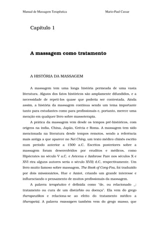 Manual de Massagem Terapêutica                            Mario-Paul Cassar




     Capítulo 1




     A massagem como tratamento



     A HISTÓRIA DA MASSAGEM


     A massagem tem uma longa história permeada de uma vasta
literatura. Alguns dos fatos históricos são amplamente difundidos, e a
necessidade de repeti-los quase que poderia ser contestada. Ainda
assim, a história da massagem continua sendo um tema importante
tanto para estudantes como para profissionais e, portanto, merece uma
menção em qualquer livro sobre massoterapia.
     A prática da massagem vem desde os tempos pré-históricos, com
origens na índia, China, Japão, Grécia e Roma. A massagem tem sido
mencionada na literatura desde tempos remotos, sendo a referência
mais antiga a que aparece no Nei Ching, um texto médico chinês escrito
num período anterior a 1500 a.C. Escritos posteriores sobre a
massagem     foram     desenvolvidos     por   eruditos   e   médicos,    como
Hipócrates no século V a.C. e Avicena e Ambrose Pare nos séculos X e
XVI rira alguns autores seria o século XVII) d.C, respectivamente. Um
livro muito famoso sobre massagem, The Book of Cong-Fou, foi traduzido
por dois missionários, Hue e Amiot, criando um grande interesse e
influenciando o pensamento de muitos profissionais da massagem.
     A palavra terapêutico é definida como "de, ou relacionado _:
tratamento ou cura de um distúrbio ou doença". Ela vem do grego
therapeutikos e      relaciona-se   ao   efeito   do   tratamento   médico    a
(therapeia). A palavra massagem também vem do grego masso, que
 