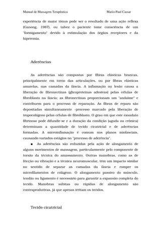 Manual de Massagem Terapêutica                             Mario-Paul Cassar

experiência de maior tônus pode ser o resultado de uma ação reflexa
(Ganong, 1987), ou talvez o paciente tome consciência de um
"formigamento" devido à estimulação dos órgãos receptores e da
hiperemia.




     Aderências


     As aderências são compostas por fibras elásticas brancas,
principalmente em torno das articulações, ou por fibras elásticas
amarelas, nas camadas da fáscia. A inflamação ou lesão causa a
liberação de fibronectinas (glicoproteínas adesivas) pelas células de
fibroblasto na fáscia; as fibronectinas proporcionam um "andaime" e
contribuem para o processo de reparação. As fibras de reparo são
depositadas simultaneamente -processo marcado pela liberação de
tropocolágeno pelas células de fibroblasto. O grau em que este exsudato
fibrinoso pode difundir-se e a duração da condição (aguda ou crônica)
determinam a quantidade de tecido cicatricial e de aderências
formadas. A microinflamação é comum nos planos miofasciais,
causando variados estágios no "processo de aderência".
          As aderências são reduzidas pela ação de alongamento de
alguns movimentos de massagem, particularmente pelo componente de
torsão da técnica do amassamento. Outras manobras, como as de
fricção ou vibração e a técnica neuromuscular, têm um impacto similar
no   sentido   de   separar      as   camadas    da   fáscia    e   romper      os
microfilamentos de colágeno. O alongamento passivo do músculo,
tendão ou ligamento é necessário para garantir a expansão completa do
tecido.   Manobras     súbitas        ou   rápidas    de   alongamento         são
contraprodutivas, já que apenas irritam os tecidos.




     Tecido cicatricial
 