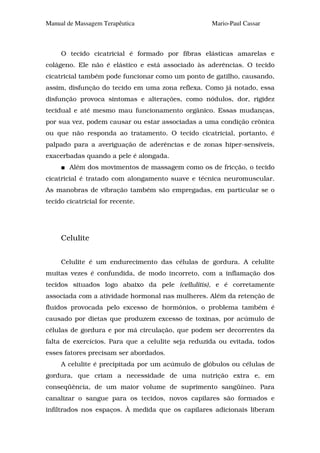 Manual de Massagem Terapêutica                      Mario-Paul Cassar



     O tecido cicatricial é formado por fibras elásticas amarelas e
colágeno. Ele não é elástico e está associado às aderências. O tecido
cicatricial também pode funcionar como um ponto de gatilho, causando,
assim, disfunção do tecido em uma zona reflexa. Como já notado, essa
disfunção provoca sintomas e alterações, como nódulos, dor, rigidez
tecidual e até mesmo mau funcionamento orgânico. Essas mudanças,
por sua vez, podem causar ou estar associadas a uma condição crônica
ou que não responda ao tratamento. O tecido cicatricial, portanto, é
palpado para a averiguação de aderências e de zonas hiper-sensíveis,
exacerbadas quando a pele é alongada.
        Além dos movimentos de massagem como os de fricção, o tecido
cicatricial é tratado com alongamento suave e técnica neuromuscular.
As manobras de vibração também são empregadas, em particular se o
tecido cicatricial for recente.




     Celulite


     Celulite é um endurecimento das células de gordura. A celulite
muitas vezes é confundida, de modo incorreto, com a inflamação dos
tecidos situados logo abaixo da pele (cellulitis), e é corretamente
associada com a atividade hormonal nas mulheres. Além da retenção de
fluidos provocada pelo excesso de hormônios, o problema também é
causado por dietas que produzem excesso de toxinas, por acúmulo de
células de gordura e por má circulação, que podem ser decorrentes da
falta de exercícios. Para que a celulite seja reduzida ou evitada, todos
esses fatores precisam ser abordados.
     A celulite é precipitada por um acúmulo de glóbulos ou células de
gordura, que criam a necessidade de uma nutrição extra e, em
conseqüência, de um maior volume de suprimento sangüíneo. Para
canalizar o sangue para os tecidos, novos capilares são formados e
infiltrados nos espaços. À medida que os capilares adicionais liberam
 