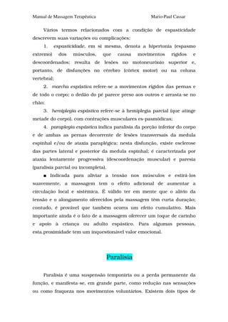 Manual de Massagem Terapêutica                       Mario-Paul Cassar

     Vários termos relacionados com a condição de espasticidade
descrevem suas variações ou complicações:
     1.    espasticidade, em si mesma, denota a hipertonia (espasmo
extremo)     dos   músculos,     que    causa    movimentos    rígidos   e
descoordenados; resulta de lesões no motoneurônio superior e,
portanto, de disfunções no cérebro (córtex motor) ou na coluna
vertebral;
     2. marcha espástica refere-se a movimentos rígidos das pernas e
de todo o corpo; o dedão do pé parece preso aos outros e arrasta-se no
chão;
     3. hemiplegia espástica refere-se à hemiplegia parcial (que atinge
metade do corpo), com contrações musculares es-pasmódicas;
     4. paraplegia espástica indica paralisia da porção inferior do corpo
e de ambas as pernas decorrente de lesões transversais da medula
espinhal e/ou de ataxia paraplégica; nesta disfunção, existe esclerose
das partes lateral e posterior da medula espinhal; é caracterizada por
ataxia lentamente progressiva (descoordenação muscular) e paresia
(paralisia parcial ou incompleta).
          Indicada para aliviar a tensão nos músculos e estirá-los
suavemente, a massagem tem o efeito adicional de aumentar a
circulação local e sistêmica. É válido ter em mente que o alívio da
tensão e o alongamento oferecidos pela massagem têm curta duração;
contudo, é provável que também ocorra um efeito cumulativo. Mais
importante ainda é o fato de a massagem oferecer um toque de carinho
e apoio à criança ou adulto espástico. Para algumas pessoas,
esta.proximidade tem um inquestionável valor emocional.




                                     Paralisia

     Paralisia é uma suspensão temporária ou a perda permanente da
função, e manifesta-se, em grande parte, como redução nas sensações
ou como fraqueza nos movimentos voluntários. Existem dois tipos de
 