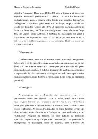 Manual de Massagem Terapêutica                       Mario-Paul Cassar

significa "amassar". Hipócrates (480 a.C.) usou o termo anatripsis, que
significa "friccionar pressionando o tecido,      e este foi traduzido,
posteriormente, para a palavra latina frictio, que significa "fricção" ou
"esfregação". Este termo prevaleceu por um longo tempo e ainda era
usado nos Estados "Unidos até 1870. A expressão para massagem na
índia era shampoing; na China a massagem era conhecida como Cong-
Fou, no Japão, como Ambouk. A história da massagem em geral é
registrada cronologicamente, mas, em vez de seguirmos esse rumo, é
interessante considerar algumas de suas aplicações históricas como um
recurso terapêutico.


     Relaxamento


     O relaxamento, que em si mesmo possui um valor terapêutico,
talvez seja o efeito mais livremente associado com a massagem. Já em
1800 a.C, os hindus usavam a massagem para redução de peso,
indução do sono, combate à fadiga e relaxamento. Ao longo dos séculos,
a capacidade de relaxamento da massagem tem sido usada para tratar
muitas condições, como histeria e neurastenia (uma forma de síndrome
pós-viral).


     Saúde geral


     A   massagem,     em    combinação   com   exercícios,   sempre     foi
preconizada como um cuidado com a saúde geral. Descobertas
arqueológicas indicam que o homem pré-histórico usava linimentos e
ervas para promover o bem-estar geral e adquirir uma proteção contra
lesões e infecções. As poções friccionadas no corpo também teriam um
efeito curativo, especialmente se a "esfregação" fosse realizada por um
"curandeiro" religioso ou médico. Na arte indiana da medicina
Ayurveda, esperava-se que o paciente passasse por um processo de
shampooing, ou massagem, todas as manhãs, após o banho. As
 