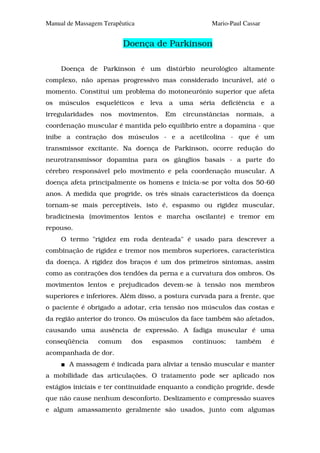 Manual de Massagem Terapêutica                       Mario-Paul Cassar


                          Doença de Parkinson

     Doença de Parkinson é um distúrbio neurológico altamente
complexo, não apenas progressivo mas considerado incurável, até o
momento. Constitui um problema do motoneurônio superior que afeta
os músculos esqueléticos e leva a uma séria deficiência e a
irregularidades   nos   movimentos.   Em   circunstâncias    normais,    a
coordenação muscular é mantida pelo equilíbrio entre a dopamina - que
inibe a contração dos músculos - e a acetilcolina - que é um
transmissor excitante. Na doença de Parkinson, ocorre redução do
neurotransmissor dopamina para os gânglios basais - a parte do
cérebro responsável pelo movimento e pela coordenação muscular. A
doença afeta principalmente os homens e inicia-se por volta dos 50-60
anos. A medida que progride, os três sinais característicos da doença
tornam-se mais perceptíveis, isto é, espasmo ou rigidez muscular,
bradicinesia (movimentos lentos e marcha oscilante) e tremor em
repouso.
     O termo "rigidez em roda denteada" é usado para descrever a
combinação de rigidez e tremor nos membros superiores, característica
da doença. A rigidez dos braços é um dos primeiros sintomas, assim
como as contrações dos tendões da perna e a curvatura dos ombros. Os
movimentos lentos e prejudicados devem-se à tensão nos membros
superiores e inferiores. Além disso, a postura curvada para a frente, que
o paciente é obrigado a adotar, cria tensão nos músculos das costas e
da região anterior do tronco. Os músculos da face também são afetados,
causando uma ausência de expressão. A fadiga muscular é uma
conseqüência      comum     dos   espasmos    contínuos;     também      é
acompanhada de dor.
       A massagem é indicada para aliviar a tensão muscular e manter
a mobilidade das articulações. O tratamento pode ser aplicado nos
estágios iniciais e ter continuidade enquanto a condição progride, desde
que não cause nenhum desconforto. Deslizamento e compressão suaves
e algum amassamento geralmente são usados, junto com algumas
 