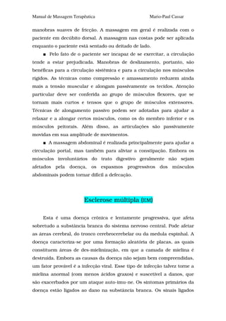 Manual de Massagem Terapêutica                       Mario-Paul Cassar

manobras suaves de fricção. A massagem em geral é realizada com o
paciente em decúbito dorsal. A massagem nas costas pode ser aplicada
enquanto o paciente está sentado ou deitado de lado.
        Pelo fato de o paciente ser incapaz de se exercitar, a circulação
tende a estar prejudicada. Manobras de deslizamento, portanto, são
benéficas para a circulação sistêmica e para a circulação nos músculos
rígidos. As técnicas como compressão e amassamento reduzem ainda
mais a tensão muscular e alongam passivamente os tecidos. Atenção
particular deve ser conferida ao grupo de músculos flexores, que se
tornam mais curtos e tensos que o grupo de músculos extensores.
Técnicas de alongamento passivo podem ser adotadas para ajudar a
relaxar e a alongar certos músculos, como os do membro inferior e os
músculos peitorais. Além disso, as articulações são passivamente
movidas em sua amplitude de movimentos.
       A massagem abdominal é realizada principalmente para ajudar a
circulação portal, mas também para aliviar a constipação. Embora os
músculos involuntários do trato digestivo geralmente não sejam
afetados   pela   doença,   os   espasmos   progressivos   dos   músculos
abdominais podem tornar difícil a defecação.




                        Esclerose múltipla (EM)

     Esta é uma doença crônica e lentamente progressiva, que afeta
sobretudo a substância branca do sistema nervoso central. Pode afetar
as áreas cerebral, do tronco cerebrocerebelar ou da medula espinhal. A
doença caracteriza-se por uma formação aleatória de placas, as quais
constituem áreas de des-mielinização, em que a camada de mielina é
destruída. Embora as causas da doença não sejam bem compreendidas,
um fator provável é a infecção viral. Esse tipo de infecção talvez torne a
mielina anormal (com menos ácidos graxos) e suscetível a danos, que
são exacerbados por um ataque auto-imu-ne. Os sintomas primários da
doença estão ligados ao dano na substância branca. Os sinais ligados
 
