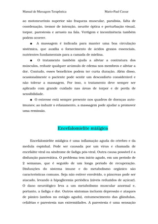 Manual de Massagem Terapêutica                       Mario-Paul Cassar

ao motoneurônio superior são fraqueza muscular, paralisia, falta de
coordenação, tremor de intenção, neurite óptica e perturbação visual,
torpor, parestesia e arrasto na fala. Vertigem e incontinência também
podem ocorrer.
         A massagem é indicada para manter uma boa circulação
sistêmica, que auxilia o fornecimento de ácidos graxos essenciais,
nutrientes fundamentais para a camada de mielina.
          O tratamento também ajuda a aliviar a contratura dos
músculos, reduzir qualquer acúmulo de edema nos membros e aliviar a
dor. Contudo, esses benefícios podem ter curta duração. Além disso,
ocasionalmente o paciente pode sentir um desconforto considerável e
não tolerar a massagem. Por isso, o tratamento deve sempre ser
aplicado com grande cuidado nas áreas de torpor e de perda de
sensibilidade.
        O estresse está sempre presente nos quadros de doenças auto-
imunes; ao induzir o relaxamento, a massagem pode ajudar a promover
uma remissão.




                        Encefalomielite miálgica

     Encefalomielite miálgica é uma inflamação aguda do cérebro e da
medula espinhal. Pode ser causada por um vírus e chamada de
encefalite viral ou síndrome de fadiga pós-viral. Outra causa possível é a
disfunção pancreática. O problema tem início agudo, em um período de
2 semanas, que é seguido de um longo período de recuperação.
Disfunções    do   sistema   imune   e   do   metabolismo   orgânico     são
características comuns. Seja não estiver envolvido, o pâncreas pode ser
atacado, levando à hipoglicemia periódica (níveis reduzidos de açúcar).
O dano neurológico leva a um metabolismo muscular anormal e,
portanto, a fadiga e dor. Outros sintomas incluem depressão e ataques
de pânico (ambos no estágio agudo), entumescimento das glândulas,
cefaléias e parestesia nas extremidades. A parestesia é uma sensação
 