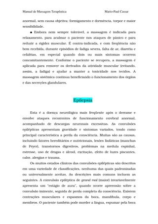 Manual de Massagem Terapêutica                       Mario-Paul Cassar

anormal, sem causa objetiva; formigamento e dormência, torpor e maior
sensibilidade.
       Embora nem sempre tolerável, a massagem é indicada para
relaxamento, para acalmar o paciente nos ataques de pânico e para
reduzir a rigidez muscular. É contra-indicada, e com freqüência não
bem recebida, durante episódios de fadiga severa, falta de ar, diarréia e
cefaléias, em especial quando dois ou mais sintomas ocorrem
concomitantemente. Conforme o paciente se recupera, a massagem é
aplicada para remover os derivados da atividade muscular (evitando,
assim, a fadiga) e ajudar a manter a tonicidade nos tecidos. A
massagem sistêmica continua beneficiando o funcionamento dos órgãos
e das secreções glandulares.




                                 Epilepsia

     Esta é a doença neurológica mais freqüente após o derrame e
envolve ataques recorrentes de funcionamento cerebral anormal,
acompanhado de descargas neuronais excessivas. As convulsões
epilépticas apresentam gravidade e sintomas variados, tendo como
principal característica a perda da consciência. Muitas são as causas,
incluindo fatores hereditários e nutricionais, lesões linfáticas (manchas
de Peyer), transtornos digestivos, problemas na medula espinhal,
estresse, uso de drogas e álcool, excitação, efeito de luzes piscantes,
calor, alergias e trauma.
     Os muitos estados clínicos das convulsões epilépticas são descritos
em uma variedade de classificações, nenhuma das quais padronizadas
ou universalmente aceitas. As descrições mais comuns incluem as
seguintes. A convulsão epiléptica de grand mal (maior) invariavelmente
apresenta um "estágio de aura", quando ocorre apreensão sobre a
convulsão iminente, seguida de perda completa da consciência. Existem
contrações musculares e espasmos da boca, mandíbula, corpo e
membros. O paciente também pode morder a língua, espumar pela boca
 