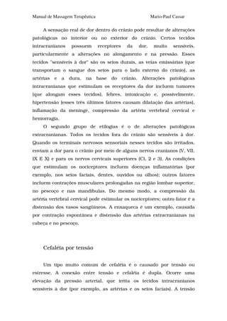 Manual de Massagem Terapêutica                                 Mario-Paul Cassar

     A sensação real de dor dentro do crânio pode resultar de alterações
patológicas no interior ou no exterior do crânio. Certos tecidos
intracranianos      possuem      receptores     da      dor,    muito     sensíveis,
particularmente a alterações no alongamento e na pressão. Esses
tecidos "sensíveis à dor" são os seios durais, as veias emissárias (que
transportam o sangue dos seios para o lado externo do crânio), as
artérias   e   a   dura,   na    base   do    crânio.    Alterações     patológicas
intracranianas que estimulam os receptores da dor incluem tumores
(que alongam esses tecidos), febres, intoxicação e, possivelmente,
hipertensão (esses três últimos fatores causam dilatação das artérias),
inflamação da meninge, compressão da artéria vertebral cervical e
hemorragia.
     O segundo grupo de etilogias é o de alterações patológicas
extracranianas. Todos os tecidos fora do crânio são sensíveis à dor.
Quando os terminais nervosos sensoriais nesses tecidos são irritados,
enviam a dor para o crânio por meio de alguns nervos cranianos (V, VII,
IX E X) e para os nervos cervicais superiores (Cl, 2 e 3). As condições
que estimulam os nociceptores incluem doenças inflamatórias (por
exemplo, nos seios faciais, dentes, ouvidos ou olhos); outros fatores
incluem contrações musculares prolongadas na região lombar superior,
no pescoço e nas mandíbulas. Do mesmo modo, a compressão da
artéria vertebral cervical pode estimular os nociceptores; outro fator é a
distensão dos vasos sangüíneos. A enxaqueca é um exemplo, causada
por contração espontânea e distensão das artérias extracranianas na
cabeça e no pescoço.




     Cefaléia por tensão


     Um tipo muito comum de cefaléia é o causado por tensão ou
estresse. A conexão entre tensão e cefaléia é dupla. Ocorre uma
elevação da pressão arterial, que irrita os tecidos intracranianos
sensíveis à dor (por exemplo, as artérias e os seios faciais). A tensão
 