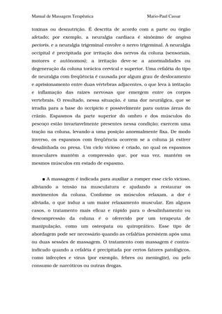 Manual de Massagem Terapêutica                       Mario-Paul Cassar

toxinas ou desnutrição. É descrita de acordo com a parte ou órgão
afetado; por exemplo, a neuralgia cardíaca é sinônimo de angina
pectoris, e a neuralgia trigeminal envolve o nervo trigeminal. A neuralgia
occipital é precipitada por irritação dos nervos da coluna (sensoriais,
motores e autônomos); a irritação deve-se a anormalidades ou
degeneração da coluna torácica cervical e superior. Uma cefaléia do tipo
de neuralgia com freqüência é causada por algum grau de deslocamento
e aprisionamento entre duas vértebras adjacentes, o que leva à irritação
e inflamação das raízes nervosas que emergem entre os corpos
vertebrais. O resultado, nessa situação, é uma dor neurálgica, que se
irradia para a base do occipício e possivelmente para outras áreas do
crânio. Espasmos da parte superior do ombro e dos músculos do
pescoço estão invariavelmente presentes nessa condição; exercem uma
tração na coluna, levando-a uma posição anormalmente fixa. De modo
inverso, os espasmos com freqüência ocorrem se a coluna já estiver
desalinhada ou presa. Um ciclo vicioso é criado, no qual os espasmos
musculares mantêm a compressão que, por sua vez, mantém os
mesmos músculos em estado de espasmo.


       A massagem é indicada para auxiliar a romper esse ciclo vicioso,
aliviando a tensão na musculatura e ajudando a restaurar os
movimentos da coluna. Conforme os músculos relaxam, a dor é
aliviada, o que induz a um maior relaxamento muscular. Em alguns
casos, o tratamento mais eficaz e rápido para o desalinhamento ou
descompressão da coluna é o oferecido por um terapeuta de
manipulação, como um osteopata ou quiroprático. Esse tipo de
abordagem pode ser necessário quando as cefaléias persistem após uma
ou duas sessões de massagem. O tratamento com massagem é contra-
indicado quando a cefaléia é precipitada por certos fatores patológicos,
como infecções e vírus (por exemplo, febres ou meningite), ou pelo
consumo de narcóticos ou outras drogas.
 