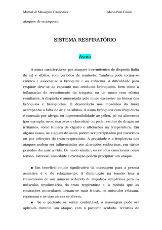 Manual de Massagem Terapêutica                     Mario-Paul Cassar

ataques de enxaqueca.




                    SISTEMA RESPIRATÓRIO


                                  Asma

     A asma caracteriza-se por ataques intermitentes de dispnéia (falta
de ar) e sibilos, com períodos de remissão. Também pode tornar-se
crônica e associar-se à bronquite e ao enfisema. A dificuldade para
respirar deve-se ao espasmo nos condutos brônquicos, bem como à
inflamação do revestimento da traquéia ou do muco com edema
resultante. A dispnéia é aumentada pelo muco excessivo no lúmen dos
brônquios e bronquíolos. O desconforto nos músculos do tórax
acompanha a falta de ar e os sibilos. A asma brônquica com freqüência
é causada por alergia ou hipersensibilidade ao pólen, pó ou alimentos
(por exemplo, ovos, mariscos e chocolate) ou pode resultar de drogas ou
irritantes, como fumaca de cigarro e alterações na temperatura. Em
alguns casos, os ataques de asma podem ser precipitados por exercícios
ou por infecções do trato respiratório. A gravidade e a freqüência dos
ataques podem ser influenciadas por alterações endócrinas, em vários
períodos durante a vida. De modo similar, os estados emocionais como
tensão, estresse, ansiedade e excitação podem precipitar um ataque.


       Um benefício muito significativo da massagem para a pessoa
asmática é o do relaxamento. A diminuição na tensão leva à
transmissão de um número reduzido de impulsos simpáticos para os
músculos involuntários do trato respiratório e, à medida que as
contrações musculares tornam-se mais fracas, os músculos relaxam,
repousam e as vias aéreas se abrem.
         Se o paciente se sentir confortável, a massagem pode ser
aplicada durante um ataque, com o paciente sentado. Técnicas de
 