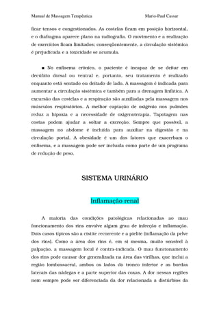 Manual de Massagem Terapêutica                         Mario-Paul Cassar

ficar tensos e congestionados. As costelas ficam em posição horizontal,
e o diafragma aparece plano na radiografia. O movimento e a realização
de exercícios ficam limitados; conseqüentemente, a circulação sistêmica
é prejudicada e a toxicidade se acumula.


         No enfisema crônico, o paciente é incapaz de se deitar em
decúbito dorsal ou ventral e, portanto, seu tratamento é realizado
enquanto está sentado ou deitado de lado. A massagem é indicada para
aumentar a circulação sistêmica e também para a drenagem linfática. A
excursão das costelas e a respiração são auxiliadas pela massagem nos
músculos respiratórios. A melhor captação de oxigênio nos pulmões
reduz a hipoxia e a necessidade de oxigenoterapia. Tapotagem nas
costas podem ajudar a soltar a excreção. Sempre que possível, a
massagem no abdome é incluída para auxiliar na digestão e na
circulação portal. A obesidade é um dos fatores que exacerbam o
enfisema, e a massagem pode ser incluída como parte de um programa
de redução de peso.




                         SISTEMA URINÁRIO


                             Inflamação renal

     A   maioria   das   condições   patológicas   relacionadas    ao      mau
funcionamento dos rins envolve algum grau de infecção e inflamação.
Dois casos típicos são a cistite recorrente e a pielite (inflamação da pelve
dos rins). Como a área dos rins é, em si mesma, muito sensível à
palpação, a massagem local é contra-indicada. O mau funcionamento
dos rins pode causar dor generalizada na área das virilhas, que inclui a
região lombossacral, ambos os lados do tronco inferior e as bordas
laterais das nádegas e a parte superior das coxas. A dor nessas regiões
nem sempre pode ser diferenciada da dor relacionada a distúrbios da
 