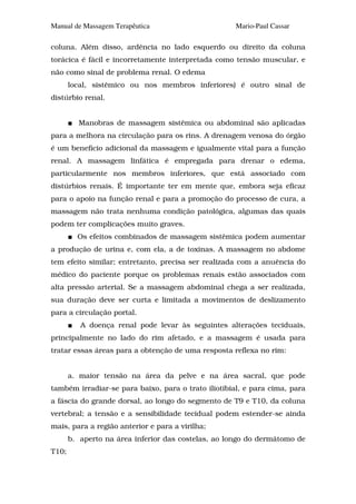 Manual de Massagem Terapêutica                       Mario-Paul Cassar

coluna. Além disso, ardência no lado esquerdo ou direito da coluna
torácica é fácil e incorretamente interpretada como tensâo muscular, e
não como sinal de problema renal. O edema
       local, sistêmico ou nos membros inferiores) é outro sinal de
distúrbio renal.


         Manobras de massagem sistêmica ou abdominal são aplicadas
para a melhora na circulação para os rins. A drenagem venosa do órgão
é um benefício adicional da massagem e igualmente vital para a função
renal. A massagem linfática é empregada para drenar o edema,
particularmente nos membros inferiores, que está associado com
distúrbios renais. É importante ter em mente que, embora seja eficaz
para o apoio na função renal e para a promoção do processo de cura, a
massagem não trata nenhuma condição patológica, algumas das quais
podem ter complicações muito graves.
         Os efeitos combinados de massagem sistêmica podem aumentar
a produção de urina e, com ela, a de toxinas. A massagem no abdome
tem efeito similar; entretanto, precisa ser realizada com a anuência do
médico do paciente porque os problemas renais estão associados com
alta pressão arterial. Se a massagem abdominal chega a ser realizada,
sua duração deve ser curta e limitada a movimentos de deslizamento
para a circulação portal.
          A doença renal pode levar às seguintes alterações teciduais,
principalmente no lado do rim afetado, e a massagem é usada para
tratar essas áreas para a obtenção de uma resposta reflexa no rim:


       a. maior tensão na área da pelve e na área sacral, que pode
também irradiar-se para baixo, para o trato iliotibial, e para cima, para
a fáscia do grande dorsal, ao longo do segmento de T9 e T10, da coluna
vertebral; a tensão e a sensibilidade tecidual podem estender-se ainda
mais, para a região anterior e para a virilha;
       b. aperto na área inferior das costelas, ao longo do dermátomo de
T10;
 