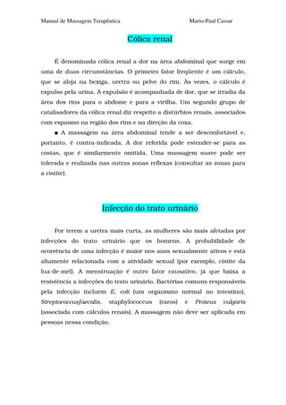 Manual de Massagem Terapêutica                           Mario-Paul Cassar


                                 Cólica renal

     É denominada cólica renal a dor na área abdominal que surge em
uma de duas circunstâncias. O primeiro fator freqüente é um cálculo,
que se aloja na bexiga, uretra ou pelve do rim. Às vezes, o cálculo é
expulso pela urina. A expulsão é acompanhada de dor, que se irradia da
área dos rins para o abdome e para a virilha. Um segundo grupo de
catalisadores da cólica renal diz respeito a distúrbios renais, associados
com espasmo na região dos rins e na direção da coxa.
        A massagem na área abdominal tende a ser desconfortável e,
portanto, é contra-indicada. A dor referida pode estender-se para as
costas, que é similarmente omitida. Uma massagem suave pode ser
tolerada e realizada nas outras zonas reflexas (consultar as zonas para
a cistite).




                         Infecção do trato urinário

     Por terem a uretra mais curta, as mulheres são mais afetadas por
infecções do trato urinário que os homens. A probabilidade de
ocorrência de uma infecção é maior nos anos sexualmente ativos e está
altamente relacionada com a atividade sexual (por exemplo, cistite da
lua-de-mel). A menstruação é outro fator causativo, já que baixa a
resistência a infecções do trato urinário. Bactérias comuns responsáveis
pela infecção incluem E. coli (um organismo normal no intestino),
Streptococcusfaecalis,    staphylococcus   (raros)   e     Proteus    vulgaris
(associada com cálculos renais). A massagem não deve ser aplicada em
pessoas nessa condição.
 