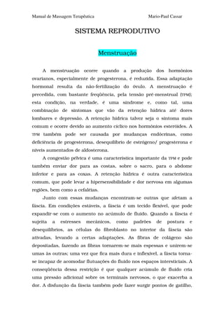Manual de Massagem Terapêutica                         Mario-Paul Cassar


                    SISTEMA REPRODUTIVO


                                   Menstruação

      A   menstruação     ocorre    quando   a   produção   dos   hormônios
ovarianos, especialmente de progesterona, é reduzida. Essa adaptação
hormonal resulta da não-fertilização do óvulo. A menstruação é
precedida, com bastante freqüência, pela tensão pré-menstrual (TPM);
esta condição, na verdade, é uma síndrome e, como tal, uma
combinação de sintomas que vão da retenção hídrica até dores
lombares e depressão. A retenção hídrica talvez seja o sintoma mais
comum e ocorre devido ao aumento cíclico nos hormônios esteróides. A
TPM   também pode ser causada por mudanças endócrinas, como
deficiência de progesterona, desequilíbrio de estrógeno/ progesterona e
níveis aumentados de aldosterona.
      A congestão pélvica é uma característica importante da      TPM   e pode
também enviar dor para as costas, sobre o sacro, para o abdome
inferior e para as coxas. A retenção hídrica é outra característica
comum, que pode levar a hipersensibilidade e dor nervosa em algumas
regiões, bem como a cefaléias.
      Junto com essas mudanças encontram-se outras que afetam a
fáscia. Em condições estáveis, a fáscia é um tecido flexível, que pode
expandir-se com o aumento no acúmulo de fluido. Quando a fáscia é
sujeita   a   estresses   mecânicos,     como    padrões    de    postura    e
desequilíbrios, as células do fibroblasto no interior da fáscia são
ativadas, levando a certas adaptações. As fibras de colágeno são
depositadas, fazendo as fibras tornarem-se mais espessas e unirem-se
umas às outras; uma vez que fica mais dura e inflexível, a fáscia torna-
se incapaz de acomodar flutuações do fluido nos espaços intersticiais. A
conseqüência dessa restrição é que qualquer acúmulo de fluido cria
uma pressão adicional sobre os terminais nervosos, o que exacerba a
dor. A disfunção da fáscia também pode fazer surgir pontos de gatilho,
 