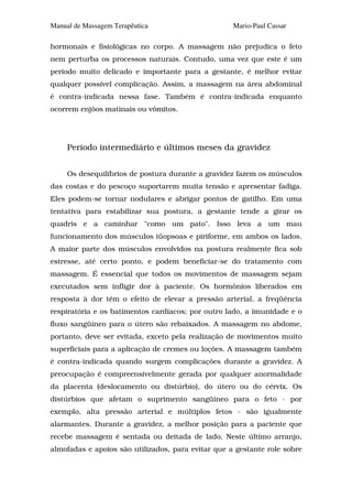 Manual de Massagem Terapêutica                      Mario-Paul Cassar

hormonais e fisiológicas no corpo. A massagem não prejudica o feto
nem perturba os processos naturais. Contudo, uma vez que este é um
período muito delicado e importante para a gestante, é melhor evitar
qualquer possível complicação. Assim, a massagem na área abdominal
é contra-indicada nessa fase. Também é contra-indicada enquanto
ocorrem enjôos matinais ou vômitos.




     Período intermediário e últimos meses da gravidez


     Os desequilíbrios de postura durante a gravidez fazem os músculos
das costas e do pescoço suportarem muita tensão e apresentar fadiga.
Eles podem-se tornar nodulares e abrigar pontos de gatilho. Em uma
tentativa para estabilizar sua postura, a gestante tende a girar os
quadris e a caminhar "como um pato". Isso leva a um mau
funcionamento dos músculos iüopsoas e piriforme, em ambos os lados.
A maior parte dos músculos envolvidos na postura realmente fica sob
estresse, até certo ponto, e podem beneficiar-se do tratamento com
massagem. É essencial que todos os movimentos de massagem sejam
executados sem infligir dor à paciente. Os hormônios liberados em
resposta à dor têm o efeito de elevar a pressão arterial, a freqüência
respiratória e os batimentos cardíacos; por outro lado, a imunidade e o
fluxo sangüíneo para o útero são rebaixados. A massagem no abdome,
portanto, deve ser evitada, exceto pela realização de movimentos muito
superficiais para a aplicação de cremes ou loções. A massagem também
é contra-indicada quando surgem complicações durante a gravidez. A
preocupação é compreensivelmente gerada por qualquer anormalidade
da placenta (deslocamento ou distúrbio), do útero ou do cérvix. Os
distúrbios que afetam o suprimento sangüíneo para o feto - por
exemplo, alta pressão arterial e múltiplos fetos - são igualmente
alarmantes. Durante a gravidez, a melhor posição para a paciente que
recebe massagem é sentada ou deitada de lado. Neste último arranjo,
almofadas e apoios são utilizados, para evitar que a gestante role sobre
 