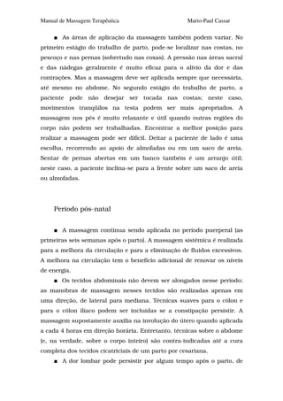 Manual de Massagem Terapêutica                      Mario-Paul Cassar

        As áreas de aplicação da massagem também podem variar. No
primeiro estágio do trabalho de parto, pode-se localizar nas costas, no
pescoço e nas pernas (sobretudo nas coxas). A pressão nas áreas sacral
e das nádegas geralmente é muito eficaz para o alívio da dor e das
contrações. Mas a massagem deve ser aplicada sempre que necessária,
até mesmo no abdome. No segundo estágio do trabalho de parto, a
paciente pode não desejar ser tocada nas costas; neste caso,
movimentos tranqüilos na testa podem ser mais apropriados. A
massagem nos pés é muito relaxante e útil quando outras regiões do
corpo não podem ser trabalhadas. Encontrar a melhor posição para
realizar a massagem pode ser difícil. Deitar a paciente de lado é uma
escolha, recorrendo ao apoio de almofadas ou em um saco de areia.
Sentar de pernas abertas em um banco também é um arranjo útil;
neste caso, a paciente inclina-se para a frente sobre um saco de areia
ou almofadas.




     Período pós-natal


        A massagem continua sendo aplicada no período puerperal (as
primeiras seis semanas após o parto). A massagem sistêmica é realizada
para a melhora da circulação e para a eliminação de fluidos excessivos.
A melhora na circulação tem o benefício adicional de renovar os níveis
de energia.
        Os tecidos abdominais não devem ser alongados nesse período;
as manobras de massagem nesses tecidos são realizadas apenas em
uma direção, de lateral para mediana. Técnicas suaves para o cólon e
para o cólon ilíaco podem ser incluídas se a constipação persistir. A
massagem supostamente auxilia na involução do útero quando aplicada
a cada 4 horas em direção horária. Entretanto, técnicas sobre o abdome
(e, na verdade, sobre o corpo inteiro) são contra-indicadas até a cura
completa dos tecidos cicatriciais de um parto por cesariana.
        A dor lombar pode persistir por algum tempo após o parto, de
 
