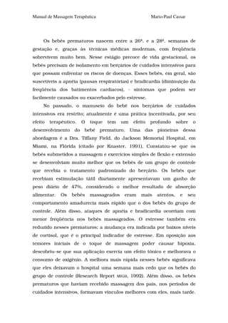 Manual de Massagem Terapêutica                               Mario-Paul Cassar




     Os bebês prematuros nascem entre a 26ª. e a 28ª. semanas de
gestação e, graças às técnicas médicas modernas, com freqüência
sobrevivem muito bem. Nesse estágio precoce de vida gestacional, os
bebês precisam de isolamento em berçários de cuidados intensivos para
que possam enfrentar os riscos de doenças. Esses bebês, em geral, são
suscetíveis a apnéia (pausas respiratórias) e bradicardia (diminuição da
freqüência dos batimentos cardíacos), - sintomas que podem ser
facilmente causados ou exacerbados pelo estresse.
     No passado, o manuseio do bebê nos berçários de cuidados
intensivos era restrito; atualmente é uma prática incentivada, por seu
efeito   terapêutico.    O   toque   tem    um      efeito   profundo      sobre   o
desenvolvimento     do   bebê    prematuro.        Uma    das   pioneiras       dessa
abordagem é a Dra. Tiffany Field, do Jackson Memorial Hospital, em
Miami, na Flórida (citado por Knaster. 1991). Constatou-se que os
bebês submetidos a massagem e exercícios simples de flexão e extensão
se desenvolviam muito melhor que os bebês de um grupo de controle
que recebia o tratamento padronizado do berçário. Os bebês que
recebiam estimulação tátil diariamente apresentavam um ganho de
peso diário de 47%, considerado o melhor resultado de absorção
alimentar.    Os   bebês     massageados      eram       mais   atentos,    e    seu
comportamento amadurecia mais rápido que o dos bebês do grupo de
controle. Além disso, ataques de apnéia e bradicardia ocorriam com
menor freqüência nos bebês massageados. O estresse também era
reduzido nesses prematuros; a mudança era indicada por baixos níveis
de cortisol, que é o principal indicador de estresse. Em oposição aos
temores iniciais de o toque de massagem poder causar hipoxia,
descobriu-se que sua aplicação exercia um efeito tônico e melhorava o
consumo de oxigênio. A melhora mais rápida nesses bebês significava
que eles deixavam o hospital uma semana mais cedo que os bebês do
grupo de controle (Research Report         MIGB,   1992). Além disso, os bebês
prematuros que haviam recebido massagem dos pais, nos períodos de
cuidados intensivos, formavam vínculos melhores com eles, mais tarde.
 