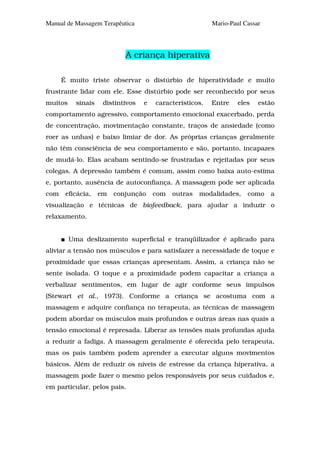 Manual de Massagem Terapêutica                            Mario-Paul Cassar




                            A criança hiperativa

      É muito triste observar o distúrbio de hiperatividade e muito
frustrante lidar com ele. Esse distúrbio pode ser reconhecido por seus
muitos     sinais    distintivos   e   característicos.   Entre    eles   estão
comportamento agressivo, comportamento emocional exacerbado, perda
de concentração, movimentação constante, traços de ansiedade (como
roer as unhas) e baixo limiar de dor. As próprias crianças geralmente
não têm consciência de seu comportamento e são, portanto, incapazes
de mudá-lo. Elas acabam sentindo-se frustradas e rejeitadas por seus
colegas. A depressão também é comum, assim como baixa auto-estima
e, portanto, ausência de autoconfiança. A massagem pode ser aplicada
com    eficácia,    em   conjunção     com   outras   modalidades,    como    a
visualização e técnicas de biofeedback, para ajudar a induzir o
relaxamento.


         Uma deslizamento superficial e tranqüilizador é aplicado para
aliviar a tensão nos músculos e para satisfazer a necessidade de toque e
proximidade que essas crianças apresentam. Assim, a criança não se
sente isolada. O toque e a proximidade podem capacitar a criança a
verbalizar sentimentos, em lugar de agir conforme seus impulsos
(Stewart et al., 1973). Conforme a criança se acostuma com a
massagem e adquire confiança no terapeuta, as técnicas de massagem
podem abordar os músculos mais profundos e outras áreas nas quais a
tensão emocional é represada. Liberar as tensões mais profundas ajuda
a reduzir a fadiga. A massagem geralmente é oferecida pelo terapeuta,
mas os pais também podem aprender a executar alguns movimentos
básicos. Além de reduzir os níveis de estresse da criança hiperativa, a
massagem pode fazer o mesmo pelos responsáveis por seus cuidados e,
em particular, pelos pais.
 