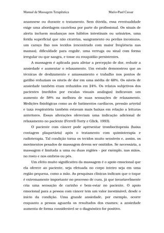 Manual de Massagem Terapêutica                       Mario-Paul Cassar

anamnese ou durante o tratamento. Sem dúvida, essa eventualidade
exige uma abordagem cautelosa por parte do profissional. Os sinais de
alerta incluem mudanças nos hábitos intestinais ou urinários, uma
ferida superficial que não cicatriza, sangramento ou perdas incomuns,
um caroço fixo nos tecidos (encontrado com maior freqüência nas
mamas), dificuldade para engolir, uma verruga ou sinal com forma
irregular ou que sangra, e tosse ou rouquidão persistentes.
     A massagem é aplicada para aliviar a percepção de dor, reduzir a
ansiedade e aumentar o relaxamento. Um estudo demonstrou que as
técnicas de deslizamento e amassamento e trabalho nos pontos de
gatilho reduziam os níveis de dor em uma média de 60%. Os níveis de
ansiedade também eram reduzidos em 24%. Os relatos subjetivos dos
pacientes (medidos por escalas visuais análogas) indicavam um
aumento de 58% na melhora de suas sensações de relaxamento.
Medições fisiológicas como as de batimentos cardíacos, pressão arterial
e taxa respiratória também estavam mais baixas em relação a leituras
anteriores. Essas alterações ofereciam uma indicação adicional de
relaxamento no paciente (Ferrell-Torry e Glick, 1993).
     O paciente com câncer pode apresentar trombocitopenia (baixa
contagem    plaquetária)   após   o   tratamento   com   quimioterapia   e
radioterapia. Tal condição torna os tecidos muito sensíveis e, assim, os
movimentos pesados de massagem devem ser omitidos. Se necessária, a
massagem é limitada a uma ou duas regiões - por exemplo, nas mãos,
no rosto e nos ombros ou pés.
     Um efeito muito significativo da massagem é o apoio emocional que
ela oferece ao paciente, seja efetuada no corpo inteiro seja em uma
região pequena, como a mão. As pesquisas clínicas indicam que o toque
é extremamente importante no processo de cura, já que invariavelmente
cria uma sensação de carinho e bem-estar no paciente. O apoio
emocional para a pessoa com câncer tem um valor inestimável, desde o
início da condição. Uma grande ansiedade, por exemplo, ocorre
enquanto a pessoa aguarda os resultados dos exames; a ansiedade
aumenta de forma considerável se o diagnóstico for positivo.
 