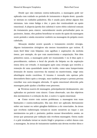 Manual de Massagem Terapêutica                      Mario-Paul Cassar

     Desde que não existam contra-indicações, a massagem pode ser
aplicada com cuidado no período de tratamento e depois deste, quando
se iniciam os cuidados paliativos. Ela é usada para aliviar alguns dos
sintomas, tais como fadiga e dor, e para dar continuidade ao apoio
emocional. A alopecia (perda dos cabelos) é outro efeito colateral comum
do tratamento para câncer, naturalmente muito perturbador para os
pacientes. Assim, eles podem beneficiar-se muito do apoio da massagem
neste período e ainda encontrar conforto na massagem do próprio couro
cabeludo.
     Situação similar ocorre quando o tratamento envolve cirurgia.
Alguns tratamentos cirúrgicos são menos traumáticos que outros. É
mais fácil lidar com biópsias com agulhas e aspirações da medula
óssea, por exemplo, do que com mastectomia e amputação. Nos dois
primeiros casos, a massagem pode ser reassumida 1 ou 2 dias após o
procedimento, embora o local da picada da biópsia ou da aspiração
óssea deva ser evitado. A massagem após uma cirurgia que envolva a
remoção de uma quantidade maior de tecido, como uma lumpectomia
(remoção de massa cancerosa da mama) ou mastectomia, exige uma
abordagem muito cautelosa. O trauma é causado não apenas pelo
desconforto físico após a cirurgia, mas também porque a pessoa precisa
conciliar sua auto-imagem alterada. O apoio emocional oferecido pela
massagem pode ajudar a facilitar esse processo.
       Técnicas suaves de massagem, principalmente deslizamento, são
aplicadas no paciente com câncer. Como observado, um dos objetivos
dos movimentos é a redução da dor, o outro é o apoio emocional.
         Como ocorre com outros problemas, a massagem tem suas
limitações e contra-indicações. Ela não deve ser aplicada diretamente
sobre um tumor ou sobre gânglios linfáticos a ele conectados. As áreas
que recebem radioterapia tornam-se muito sensíveis ao toque e aos
movimentos na pele e, portanto, podem causar desconforto; assim, as
áreas que passaram por radiação não recebem massagem. Outra razão
é a pele irradiada tornar-se muito frágil e propensa a sofrer danos com
a massagem. As áreas de tratamento também não devem receber óleos e
 