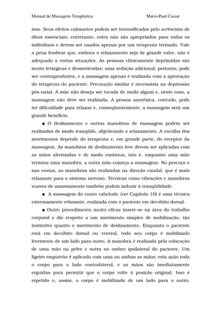 Manual de Massagem Terapêutica                     Mario-Paul Cassar

isso. Seus efeitos calmantes podem ser intensificados pelo acréscimo de
óleos essenciais; entretanto, estes não são apropriados para todos os
indivíduos e devem ser usados apenas por um terapeuta treinado. Vale
a pena lembrar que, embora o relaxamento seja de grande valor, não é
adequado a certas situações. As pessoas clinicamente deprimidas são
muito letárgicas e desmotivadas; uma sedação adicional, portanto, pode
ser contraprodutiva, e a massagem apenas é realizada com a aprovação
do terapeuta do paciente. Precaução similar é necessária na depressão
pós-natal. A mãe não deseja ser tocada de modo algum e, neste caso, a
massagem não deve ser realizada. A pessoa anoréxica, contudo, pode
ter dificuldade para relaxar e, conseqüentemente, a massagem será um
grande benefício.
       O deslizamento e outras manobras de massagem podem ser
realizados de modo tranqüilo, objetivando o relaxamento. A escolha dos
movimentos depende do terapeuta e, em grande parte, do receptor da
massagem. As manobras de deslizamento leve devem ser aplicadas com
as mãos alternadas e de modo contínuo, isto é, enquanto uma mão
termina uma manobra, a outra mão começa a massagear. No pescoço e
nas costas, as manobras são realizadas na direção caudal, que é mais
relaxante para o sistema nervoso. Técnicas como vibrações e manobras
suaves de amassamento também podem induzir à tranqüilidade.
        A massagem do couro cabeludo {ver Capítulo 10) é uma técnica
extremamente relaxante, realizada com o paciente em decúbito dorsal.
       Outro procedimento muito eficaz insere-se na área do trabalho
corporal e diz respeito a um movimento simples de mobilização, tão
instintivo quanto o movimento de deslizamento. Enquanto o paciente
está em decúbito dorsal ou ventral, todo seu corpo é mobilizado
levemente de um lado para outro. A manobra é realizada pela colocação
de uma mão na pelve e outra no ombro ipsilateral do paciente. Um
ligeiro empurrão é aplicado com uma ou ambas as mãos; esta ação roda
o corpo para o lado contralateral, e as mãos são imediatamente
erguidas para permitir que o corpo volte à posição original. Isso é
repetido e, assim, o corpo é mobilizado de um lado para o outro,
 