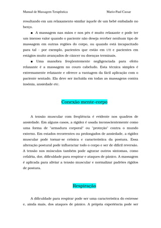 Manual de Massagem Terapêutica                        Mario-Paul Cassar

resultando em um relaxamento similar àquele de um bebê embalado no
berço.
         A massagem nas mãos e nos pés é muito relaxante e pode ter
um imenso valor quando o paciente não deseja receber nenhum tipo de
massagem em outras regiões do corpo, ou quando está incapacitado
para tal - por exemplo, pacientes que estão em        UTI   e pacientes em
estágios muito avançados de câncer ou doenças terminais.
         Uma    manobra     freqüentemente    negligenciada    para   efeito
relaxante é a massagem no couro cabeludo. Esta técnica simples é
extremamente relaxante e oferece a vantagem da fácil aplicação com o
paciente sentado. Ela deve ser incluída em todas as massagens contra
insônia, ansiedade etc.




                          Conexão mente-corpo


     A tensão muscular com freqüência é evidente nos quadros de
ansiedade. Em alguns casos, a rigidez é usada inconscientemente como
uma forma de "armadura corporal" ou "proteção" contra o mundo
externo. Em estados recorrentes ou prolongados de ansiedade, a rigidez
muscular pode tornar-se crônica e característica da postura. Essa
alteração postural pode influenciar todo o corpo e ser de difícil reversão.
A tensão nos músculos também pode agravar outros sintomas, como
cefaléia, dor, dificuldade para respirar e ataques de pânico. A massagem
é aplicada para aliviar a tensão muscular e normalizar padrões rígidos
de postura.




                                 Respiração

     A dificuldade para respirar pode ser uma característica do estresse
e, ainda mais, dos ataques de pânico. A própria experiência pode ser
 