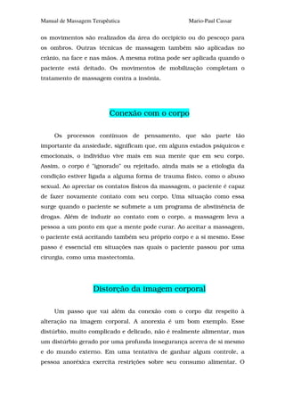 Manual de Massagem Terapêutica                     Mario-Paul Cassar

os movimentos são realizados da área do occipício ou do pescoço para
os ombros. Outras técnicas de massagem também são aplicadas no
crânio, na face e nas mãos. A mesma rotina pode ser aplicada quando o
paciente está deitado. Os movimentos de mobilização completam o
tratamento de massagem contra a insônia.




                          Conexão com o corpo

     Os processos contínuos de pensamento, que são parte tão
importante da ansiedade, significam que, em alguns estados psíquicos e
emocionais, o indivíduo vive mais em sua mente que em seu corpo.
Assim, o corpo é "ignorado" ou rejeitado, ainda mais se a etiologia da
condição estiver ligada a alguma forma de trauma físico, como o abuso
sexual. Ao apreciar os contatos físicos da massagem, o paciente é capaz
de fazer novamente contato com seu corpo. Uma situação como essa
surge quando o paciente se submete a um programa de abstinência de
drogas. Além de induzir ao contato com o corpo, a massagem leva a
pessoa a um ponto em que a mente pode curar. Ao aceitar a massagem,
o paciente está aceitando também seu próprio corpo e a si mesmo. Esse
passo é essencial em situações nas quais o paciente passou por uma
cirurgia, como uma mastectomia.




                   Distorção da imagem corporal

     Um passo que vai além da conexão com o corpo diz respeito à
alteração na imagem corporal. A anorexia é um bom exemplo. Esse
distúrbio, muito complicado e delicado, não é realmente alimentar, mas
um distúrbio gerado por uma profunda insegurança acerca de si mesmo
e do mundo externo. Em uma tentativa de ganhar algum controle, a
pessoa anoréxica exercita restrições sobre seu consumo alimentar. O
 