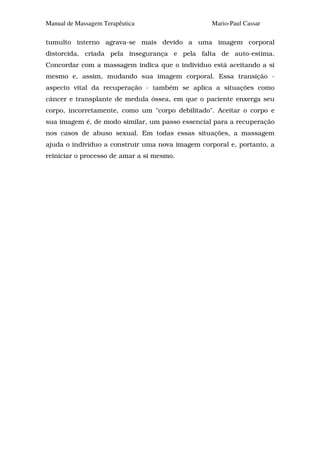 Manual de Massagem Terapêutica                    Mario-Paul Cassar

tumulto interno agrava-se mais devido a uma imagem corporal
distorcida, criada pela insegurança e pela falta de auto-estima.
Concordar com a massagem indica que o indivíduo está aceitando a si
mesmo e, assim, mudando sua imagem corporal. Essa transição -
aspecto vital da recuperação - também se aplica a situações como
câncer e transplante de medula óssea, em que o paciente enxerga seu
corpo, incorretamente, como um "corpo debilitado". Aceitar o corpo e
sua imagem é, de modo similar, um passo essencial para a recuperação
nos casos de abuso sexual. Em todas essas situações, a massagem
ajuda o indivíduo a construir uma nova imagem corporal e, portanto, a
reiniciar o processo de amar a si mesmo.
 