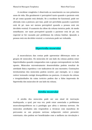 Manual de Massagem Terapêutica                             Mario-Paul Cassar

     A escoliose congênita é observada ao nascimento ou nos primeiros
anos de vida. Ela geralmente é perceptível tanto quando o paciente está
de pé como quando está deitado. Se a escoliose for funcional, pode ser
alterada com a postura; por isso, pode ser percebida quando o paciente
está de pé, mas ser menos perceptível quando a pessoa está em
decúbito ventral. O aumento da cifose da coluna torácica pode, de modo
semelhante, ser mais perceptível quando o paciente está de pé, em
especial se for causada por problemas da coluna lombar. Quando a
pessoa está em decúbito ventral, a curvatura pode ser reduzida.




                           Hipertrofia muscular

     A musculatura das costas pode apresentar diferenças entre os
grupos de músculos. Os músculos de um lado da coluna podem estar
hipertrofiados quando comparados com o grupo correspondente no lado
oposto. Músculos excessivamente desenvolvidos podem resultar de
atividade física repetitiva e ser indicativos de uso excessivo. Contrações
involuntárias dos músculos podem ocorrer, por exemplo, se o corpo
estiver tentando corrigir desequilíbrios na postura. A rotação da coluna
e irregularidades da caixa torácica podem dar a falsa impressão de
hipertrofia dos músculos de um lado da coluna.




                              Atrofia muscular

     A   atrofia   dos   músculos     pode    ser   um   sinal   de    inervação
inadequada, a qual, por sua vez, pode estar associada a problemas
musculoesqueléticos ou à patologia que afeta o sistema nervoso. Os
músculos atrofiados não respondem a técnicas com manobras de
percussão    se    um    prejuízo   nervoso   subjacente     estiver   presente;
entretanto, eles podem ser beneficiados com a melhora na circulação e
 