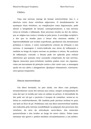 Manual de Massagem Terapêutica                              Mario-Paul Cassar


     Ciática


     Uma raiz nervosa emerge do forame intervertebral, isto é, a
abertura entre duas vértebras adjacentes. O desalinhamento de
quaisquer duas vértebras, ou complicações como degeneração, pode
alterar a integridade do forame; conseqüentemente, a raiz nervosa
torna-se irritada e inflamada. Esse processo resulta na dor da ciática,
que se origina nas costas e irradia-se pela perna. A neuralgia occipital e
a   dor   que    se    irradia    para   o   braço   têm   natureza    similar.   A
hipersensibilidade nos tecidos superficiais, geralmente dos dermátomos
próximos à coluna, é outra conseqüência comum da irritação à raiz
nervosa. A massagem é contra-indicada nas áreas de inflamação e
também ao longo do trajeto nervoso ou próximo à coluna. Na ausência
de inflamação, contudo, a fricção pode ser aplicada para reduzir
aderências que possam estar causando compressão da raiz nervosa.
Alguns músculos para-vertebrais também podem estar em espasmo,
como um mecanismo de proteção contra a dor; neste caso, a massagem
ajuda em seu alívio e alongamento. Qualquer relaxamento, entretanto,
será apenas temporário.




     Discos intervertebrais


     Um disco herniado, ou pior ainda, um disco com prolapso,
invariavelmente causa dor intensa nas costas, sempre acompanhada de
uma dor que se irradia por uma ou ambas as pernas. A intensidade da
dor pode ser tal que o paciente é incapaz de caminhar, sentar-se ou
deitar-se confortavelmente. Ele também pode precisar inclinar-se para
um lado ao ficar de pé. Problemas com um disco intervertebral também
são indicados pela extrema sensibilidade na palpação dos processos das
vértebras,      da    área   da    articulação   sacro-ilíaca,   dos    músculos
paravertebrais e dos tecidos ao longo do nervo ciático. Todos esses
sintomas são graves e pedem imediato encaminhamento a um médico.
 