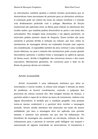 Manual de Massagem Terapêutica                      Mario-Paul Cassar

as articulações; também ajudam a reduzir tensões musculares que se
desenvolvam como mecanismo de proteção para as alterações artríticas.
A contração pode ser visível em torno da coluna vertebral e é tratada
com deslizamento profundo com o polegar. Manobras de fricção
transversal são aplicadas entre as fibras para reduzir as aderências dos
tecidos moles, que também podem desenvolver-se perto e em torno das
articulações. Nos estágios mais avançados e em alguns pacientes, os
músculos podem mostrar sinais de fraqueza. Esses tecidos são mais
sensíveis à pressão devido à redução no volume; por isso, todos os
movimentos de massagem devem ser realizados levando esse aspecto
em consideração. A espondilite (artrite) da área cervical é uma condição
muito dolorosa, na qual a maioria dos movimentos pode causar grande
desconforto; portanto, é melhor evitar a massagem ou aplicá-la apenas
de forma suave, devido à fragilidade das estruturas ósseas e dos vasos
vasculares. Movimentos giratórios, de curvatura para o lado ou de
flexão do pescoço devem ser evitados.




     Artrite reumatóide


     Artrite reumatóide é uma inflamação sistêmica que afeta as
articulações e outros tecidos. A coluna nem sempre é afetada no início
do problema; se houver envolvimento, contudo, a palpação dos
processos da coluna causará dor. Nos estágios iniciais da doença, o
paciente ainda é capaz de se deitar na maca de tratamento, embora com
algum desconforto. À medida que a condição progride, essa posição
torna-se menos confortável e o paciente deve receber a massagem
sentado. Ocorre atrofia sistêmica dos músculos em razão da menor
mobilidade; por isso, a massagem deve ser aplicada com pressão
mínima e somente nos períodos em que não há inflamação. Os
benefícios da massagem são aumento na circulação, redução da dor,
relaxamento para o paciente (o estresse pode deflagrar um ataque) e
manutenção de alguma tonicidade na musculatura. O tratamento é
 