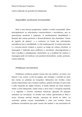 Manual de Massagem Terapêutica                      Mario-Paul Cassar

contra-indicado em períodos de inflamação.




     Espondilite ancilosante (reumatóide)



     Esta é uma doença progressiva, similar à artrite reumatóide. Afeta
principalmente as articulações costovertebrais e sacroilíacas, que se
apresentam sensíveis à palpação. O ancilosamento (imobilidade e
fixação) das costas promove o desenvolvimento das chamadas "costas
de jogador de pôquer", e a esclerose ou fusão das articulações
sacroilíacas leva à imobilidade e à dor lombossacral. A tensão muscular
e o encurta-mento tendem a ocorrer ao longo da coluna vertebral. A
massagem é indicada para melhorar a circulação, descongestionar a
área e facilitar o alongamento. Entretanto, se a condição for crônica, a
massagem pode ser ineficaz e até produzir desconforto, sendo, portanto,
contra-indicada.




     Problemas circulatórios


     Problemas cardíacos podem causar dor nos ombros, no tórax, nos
braços e nas costas. A dor da angina, por exemplo, é sentida no meio
das costas ou próxima às escapulas. Alterações nos tecidos, como
tensão relacionada com a função cardíaca, podem estender-se para todo
o lado esquerdo da região torácica. A borda inferior da caixa torácica
tende a estar bloqueada, assim como a área entre a escapula esquerda
e a segunda e terceira vértebras torácicas. Quando há prejuízo
sistêmico na circulação, os tecidos nas costas apresentam-se frios e
secos. Pressão arterial elevada, consumo de álcool ou febre, ao
contrário, podem causar vermelhidão e calor nos tecidos. Outro
problema circulatório que pode causar dor lombar é um aneurisma do
 