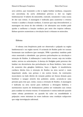 Manual de Massagem Terapêutica                         Mario-Paul Cassar

arco aórtico, que transmite a dor à região lombar mediana, enquanto
um   aneurisma     da   aorta    abdominal   provoca   a   dor   na   região
lombossacral. O infarto do miocárdio, contudo, raramente é uma causa
de dor nas costas. A massagem é indicada para aumentar o retorno
venoso e auxiliar a função cardíaca. A menos que seja desconfortável, a
massagem em áreas de dor referida e de alterações nos tecidos pode
ajudar a melhorar a função cardíaca por meio dos trajetos reflexos.
Bolsas quentes aumentam a circulação local e relaxam os músculos.




     Edema


     O edema com freqüência pode ser observado e palpado na região
lombossacral e na região sacral. O acúmulo de fluidos pode ter causas
hormonais nas mulheres (por exemplo, TPM e gravidez); também pode
estar associado a obesidade, que provoca perturbações na circulação e
retenção de fluidos. A inflamação é outro fator causai, seja em tecidos
moles, nervos ou articulações. A doença de Hodgkin pode provocar dor
lombar em decorrência das perturbações no fluxo linfático, bem como
do aumento dos gânglios linfáticos, baço e fígado. A insuficiência
cardíaca direita leva à retenção de fluidos na área sacral e. mais
importante ainda, nas pernas e em outros locais. As contrações
musculares no lado direito do coração podem ser fracas demais para
bombear o sangue através dos pulmões; assim, acumula-se uma
pressão para trás que, então, causa a retenção de fluidos. A massagem
é indicada na área sacral para melhorar a drenagem linfática, e
movimentos suaves de deslizamento podem ser realizados nas costas
para auxiliar no retorno venoso. O tratamento é contra-indicado quando
existe edema persistente ou quando há calor ou sensibilidade à
palpação; esses sintomas às vezes indicam uma condição subjacente
que exige investigação adicional.
 