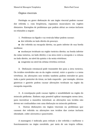 Manual de Massagem Terapêutica                         Mario-Paul Cassar


     Órgãos viscerais


     Patologia ou grave disfunção de um órgão visceral podem causar
dor referida e, com freqüência, espasmos musculares em regiões
distantes. Exemplos de problemas que podem afetar as costas incluem
os relatados a seguir:


     1. Problemas no fígado e na vesícula biliar podem causar:
          dor referida no lado direito do pescoço;
          dor referida na escapula direita, na parte inferior de sua borda
mediana;
          mudanças teciduais na região torácica direita; na borda inferior
da caixa torácica, no lado direito; e na área entre a escapula e a coluna
no lado direito, no nível da quinta e da sexta vértebras;
          congestão no nível da sétima vértebra cervical.


     2. Disfunção estomacal pode transmitir dor para a área torácica.
Os tecidos envolvidos são os da região central, entre a quarta e a nona
vértebras. As alterações nos tecidos também podem estender-se para
toda a parte posterior do tórax, no lado esquerdo - por exemplo, úlceras
gástricas e gastrite podem causar alterações teciduais na região da
escapula esquerda.


     3. A constipação pode causar rigidez e sensibilidade na região do
músculo piriforme. Embora seja possível aplicar massagem nessa área,
para incentivar a manobra intestinal, as alterações nos tecidos não
devem ser confundidas com uma disfunção no músculo piriforme.
     4.     Outras disfunções em órgãos viscerais ou problemas que
causam dor referida ou alterações nos tecidos das costas incluem
obesidade, colite ulcerativa e pancreatite.


     A massagem é indicada para reduzir a dor referida e melhorar o
funcionamento no órgão envolvido, por meio de um trajeto reflexo.
 