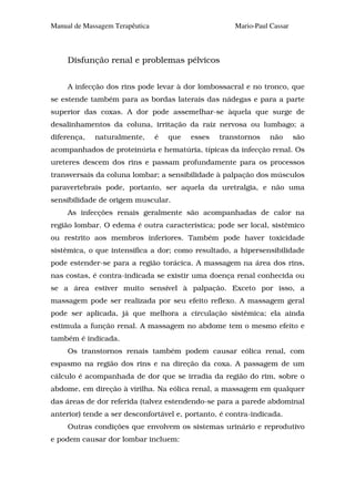 Manual de Massagem Terapêutica                         Mario-Paul Cassar



     Disfunção renal e problemas pélvicos


     A infecção dos rins pode levar à dor lombossacral e no tronco, que
se estende também para as bordas laterais das nádegas e para a parte
superior das coxas. A dor pode assemelhar-se àquela que surge de
desalinhamentos da coluna, irritação da raiz nervosa ou lumbago; a
diferença,   naturalmente,       é   que   esses   transtornos    não      são
acompanhados de proteinúria e hematúria, típicas da infecção renal. Os
ureteres descem dos rins e passam profundamente para os processos
transversais da coluna lombar; a sensibilidade à palpação dos músculos
paravertebrais pode, portanto, ser aquela da uretralgia, e não uma
sensibilidade de origem muscular.
     As infecções renais geralmente são acompanhadas de calor na
região lombar. O edema é outra característica; pode ser local, sistêmico
ou restrito aos membros inferiores. Também pode haver toxicidade
sistêmica, o que intensifica a dor; como resultado, a hipersensibilidade
pode estender-se para a região torácica. A massagem na área dos rins,
nas costas, é contra-indicada se existir uma doença renal conhecida ou
se a área estiver muito sensível à palpação. Exceto por isso, a
massagem pode ser realizada por seu efeito reflexo. A massagem geral
pode ser aplicada, já que melhora a circulação sistêmica; ela ainda
estimula a função renal. A massagem no abdome tem o mesmo efeito e
também é indicada.
     Os transtornos renais também podem causar eólica renal, com
espasmo na região dos rins e na direção da coxa. A passagem de um
cálculo é acompanhada de dor que se irradia da região do rim, sobre o
abdome, em direção à virilha. Na eólica renal, a massagem em qualquer
das áreas de dor referida (talvez estendendo-se para a parede abdominal
anterior) tende a ser desconfortável e, portanto, é contra-indicada.
     Outras condições que envolvem os sistemas urinário e reprodutivo
e podem causar dor lombar incluem:
 