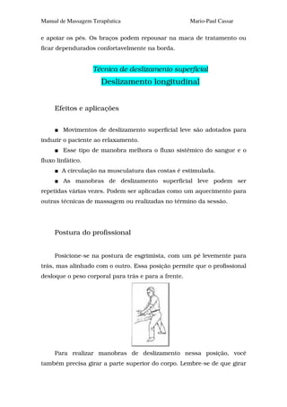 Manual de Massagem Terapêutica                        Mario-Paul Cassar

e apoiar os pés. Os braços podem repousar na maca de tratamento ou
ficar dependurados confortavelmente na borda.


                   Técnica de deslizamento superficial
                      Deslizamento longitudinal


     Efeitos e aplicações


        Movimentos de deslizamento superficial leve são adotados para
induzir o paciente ao relaxamento.
        Esse tipo de manobra melhora o fluxo sistêmico do sangue e o
fluxo linfático.
        A circulação na musculatura das costas é estimulada.
        As manobras de deslizamento superficial leve podem ser
repetidas várias vezes. Podem ser aplicadas como um aquecimento para
outras técnicas de massagem ou realizadas no término da sessão.




     Postura do profissional


     Posicione-se na postura de esgrimista, com um pé levemente para
trás, mas alinhado com o outro. Essa posição permite que o profissional
desloque o peso corporal para trás e para a frente.




     Para realizar manobras de deslizamento nessa posição, você
também precisa girar a parte superior do corpo. Lembre-se de que girar
 