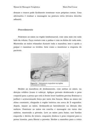 Manual de Massagem Terapêutica                      Mario-Paul Cassar

demais o tronco pode facilmente tensionar suas próprias costas. Uma
alternativa é realizar a massagem na postura ereta (técnica descrita
adiante).




     Procedimento


     Posicione as mãos na região lombossacral, com uma mão em cada
lado da coluna. Faça contato com a palma e com os dedos de cada mão.
Mantenha as mãos relaxadas durante toda a manobra; isso o ajuda a
palpar e examinar os tecidos, bem como a monitorar a resposta do
paciente.




     Realize as manobras de deslizamento, com ambas as mãos, na
direção cefálica (rumo à cabeça). Aplique pressão deslocando o peso
corporal para a perna que está à frente (você também precisa flexionar o
joelho) e acrescentando força por meio dos braços. Mova as mãos em
ritmo constante, chegando à região torácica em cerca de 5 segundos;
depois, separe as mãos, deslizando-as lateralmente na direção dos
ombros. Posicione as mãos em concha e massageie em torno dos
ombros, mantendo a pressão. Leve as mãos para baixo, nas bordas
esquerda e direita do tronco, enquanto desloca o peso corporal para a
perna traseira, para liberar a pressão. Realize a manobra para a crista
 