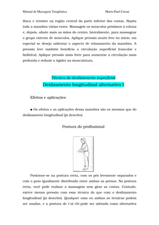 Manual de Massagem Terapêutica                      Mario-Paul Cassar

ilíaca e termine na região central da parte inferior das costas. Repita
toda a manobra várias vezes. Massageie os músculos próximos à coluna
e, depois, afaste mais as mãos do centro, lateralmente, para massagear
o grupo externo de músculos. Aplique pressão muito leve no início, em
especial se deseja salientar o aspecto de relaxamento da manobra. A
pressão leve também beneficia a circulação superficial (vascular e
linfática). Aplique pressão mais forte para aumentar a circulação mais
profunda e reduzir a rigidez na musculatura.




                   Técnica de deslizamento superficial
             Deslizamento longitudinal alternativo I

     Efeitos e aplicações


       Os efeitos e as aplicações dessa manobra são os mesmos que do
deslizamento longitudinal (já descrito).


                          Postura do profissional




     Posicione-se na postura ereta, com os pés levemente separados e
com o peso igualmente distribuído entre ambas as pernas. Na postura
ereta, você pode realizar a massagem sem girar as costas. Contudo,
exerce menos pressão com essa técnica do que com o deslizamento
longitudinal (já descrito). Qualquer uma ou ambas as técnicas podem
ser usadas, e a postura de t´ai chi pode ser adotada como alternativa
 