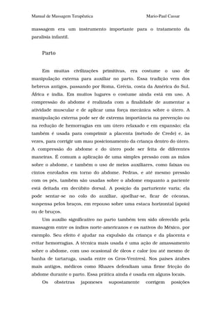 Manual de Massagem Terapêutica                            Mario-Paul Cassar

massagem era um instrumento importante para o tratamento da
paralisia infantil.


     Parto


     Em    muitas     civilizações   primitivas,   era   costume     o   uso   de
manipulação externa para auxiliar no parto. Essa tradição vem dos
hebreus antigos, passando por Roma, Grécia, costa da América do Sul,
África e índia. Em muitos lugares o costume ainda está em uso. A
compressão do abdome é realizada com a finalidade de aumentar a
atividade muscular e de aplicar uma força mecânica sobre o útero. A
manipulação externa pode ser de extrema importância na prevenção ou
na redução de hemorragias em um útero relaxado e em expansão; ela
também é usada para comprimir a placenta (método de Crede) e, às
vezes, para corrigir um mau posicionamento da criança dentro do útero.
A compressão do abdome e do útero pode ser feita de diferentes
maneiras. É comum a aplicação de uma simples pressão com as mãos
sobre o abdome, e também o uso de meios auxiliares, como faixas ou
cintos enrolados em torno do abdome. Pedras, e até mesmo pressão
com os pés, também são usadas sobre o abdome enquanto a paciente
está deitada em decúbito dorsal. A posição da parturiente varia; ela
pode sentar-se no colo do auxiliar, ajoelhar-se, ficar de cócoras,
suspensa pelos braços, em repouso sobre uma estaca horizontal (apoio)
ou de bruços.
     Um auxílio significativo no parto também tem sido oferecido pela
massagem entre os índios norte-americanos e os nativos do México, por
exemplo. Seu efeito é ajudar na expulsão da criança e da placenta e
evitar hemorragias. A técnica mais usada é uma ação de amassamento
sobre o abdome, com uso ocasional de óleos e calor (ou até mesmo de
banha de tartaruga, usada entre os Gros-Ventres). Nos países árabes
mais antigos, médicos como Rhazes defendiam uma firme fricção do
abdome durante o parto. Essa prática ainda é usada em alguns locais.
     Os    obstetras     japoneses     supostamente       corrigem       posições
 