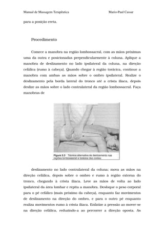 Manual de Massagem Terapêutica                     Mario-Paul Cassar

para a posição ereta.




     Procedimento


     Comece a manobra na região lombossacral, com as mãos próximas
uma da outra e posicionadas perpendicularmente à coluna. Aplique a
manobra de deslizamento no lado ipsilateral da coluna, na direção
cefálica (rumo à cabeça). Quando chegar à região torácica, continue a
manobra com ambas as mãos sobre o ombro ipsilateral. Realize o
deslizamento pela borda lateral do tronco até a crista ilíaca, depois
deslize as mãos sobre o lado contralateral da região lombossacral. Faça
manobras de




     deslizamento no lado contralateral da coluna; mova as mãos na
direção cefálica, depois sobre o ombro e rumo à região externa do
tronco, chegando à crista ilíaca. Leve as mãos de volta ao lado
ipsilateral da área lombar e repita a manobra. Desloque o peso corporal
para o pé cefálico (mais próximo da cabeça), enquanto faz movimentos
de deslizamento na direção do ombro, e para o outro pé enquanto
realiza movimentos rumo à crista ilíaca. Enfatize a pressão ao mover-se
na direção cefálica, reduzindo-a ao percorrer a direção oposta. As
 