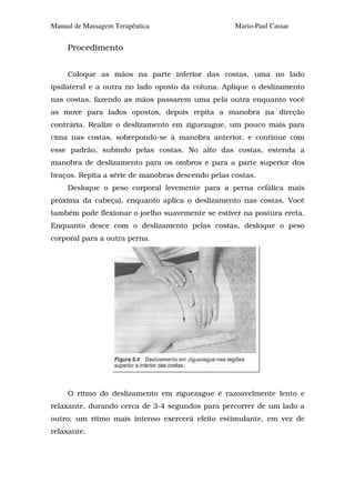 Manual de Massagem Terapêutica                     Mario-Paul Cassar


     Procedimento


     Coloque as mãos na parte inferior das costas, uma no lado
ipsilateral e a outra no lado oposto da coluna. Aplique o deslizamento
nas costas, fazendo as mãos passarem uma pela outra enquanto você
as move para lados opostos, depois repita a manobra na direção
contrária. Realize o deslizamento em ziguezague, um pouco mais para
cima nas costas, sobrepondo-se à manobra anterior, e continue com
esse padrão, subindo pelas costas. No alto das costas, estenda a
manobra de deslizamento para os ombros e para a parte superior dos
braços. Repita a série de manobras descendo pelas costas.
     Desloque o peso corporal levemente para a perna cefálica mais
próxima da cabeça), enquanto aplica o deslizamento nas costas. Você
também pode flexionar o joelho suavemente se estiver na postura ereta.
Enquanto desce com o deslizamento pelas costas, desloque o peso
corporal para a outra perna.




     O ritmo do deslizamento em ziguezague é razoavelmente lento e
relaxante, durando cerca de 3-4 segundos para percorrer de um lado a
outro; um ritmo mais intenso exercerá efeito estimulante, em vez de
relaxante.
 