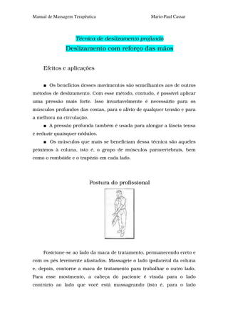 Manual de Massagem Terapêutica                       Mario-Paul Cassar



                    Técnica de deslizamento profundo
               Deslizamento com reforço das mãos


     Efeitos e aplicações


       Os benefícios desses movimentos são semelhantes aos de outros
métodos de deslizamento. Com esse método, contudo, é possível aplicar
uma pressão mais forte. Isso invariavelmente é necessário para os
músculos profundos das costas, para o alívio de qualquer tensão e para
a melhora na circulação.
       A pressão profunda também é usada para alongar a fáscia tensa
e reduzir quaisquer nódulos.
        Os músculos que mais se beneficiam dessa técnica são aqueles
próximos à coluna, isto é, o grupo de músculos paravertebrais, bem
como o rombóide e o trapézio em cada lado.




                           Postura do profissional




     Posicione-se ao lado da maca de tratamento, permanecendo ereto e
com os pés levemente afastados. Massageie o lado ipsilateral da coluna
e, depois, contorne a maca de tratamento para trabalhar o outro lado.
Para esse movimento, a cabeça do paciente é virada para o lado
contrário ao lado que você está massageando (isto é, para o lado
 